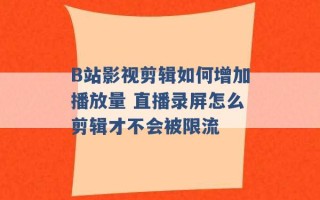 B站影视剪辑如何增加播放量 直播录屏怎么剪辑才不会被限流 