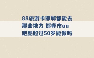 88旅游卡邯郸都能去那些地方 邯郸市uu跑腿超过50岁能做吗 