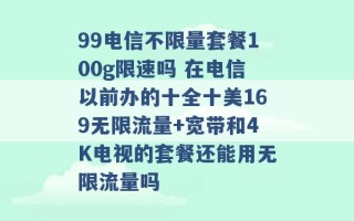 99电信不限量套餐100g限速吗 在电信以前办的十全十美169无限流量+宽带和4K电视的套餐还能用无限流量吗 