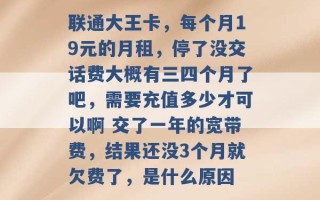 联通大王卡，每个月19元的月租，停了没交话费大概有三四个月了吧，需要充值多少才可以啊 交了一年的宽带费，结果还没3个月就欠费了，是什么原因 