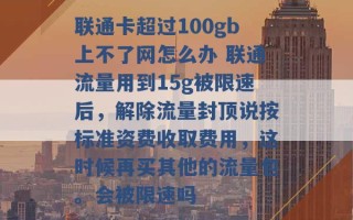 联通卡超过100gb上不了网怎么办 联通流量用到15g被限速后，解除流量封顶说按标准资费收取费用，这时候再买其他的流量包。会被限速吗 