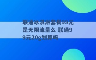 联通冰淇淋套餐99元是无限流量么 联通99元20g划算吗 