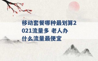 移动套餐哪种最划算2021流量多 老人办什么流量最便宜 