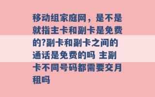 移动组家庭网，是不是就指主卡和副卡是免费的?副卡和副卡之间的通话是免费的吗 主副卡不同号码都需要交月租吗 