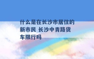 什么是在长沙市居住的新市民 长沙中青路货车限行吗 