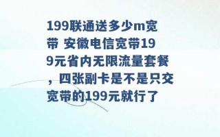 199联通送多少m宽带 安徽电信宽带199元省内无限流量套餐，四张副卡是不是只交宽带的199元就行了 