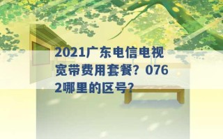 2021广东电信电视宽带费用套餐？0762哪里的区号？ 