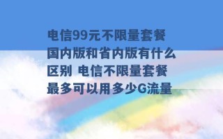 电信99元不限量套餐国内版和省内版有什么区别 电信不限量套餐最多可以用多少G流量 