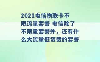 2021电信物联卡不限流量套餐 电信除了不限量套餐外，还有什么大流量低资费的套餐 