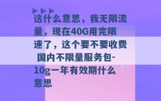 这什么意思，我无限流量，现在40G用完限速了，这个要不要收费 国内不限量服务包-10g一年有效期什么意思 