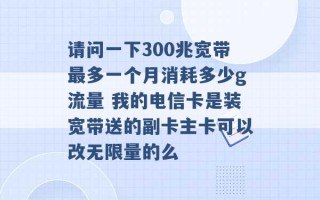 请问一下300兆宽带最多一个月消耗多少g流量 我的电信卡是装宽带送的副卡主卡可以改无限量的么 