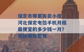 保定市哪里有卖小度 河北保定电信手机月租最便宜的多少钱一月？包括哪些套餐 