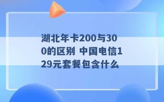 湖北年卡200与300的区别 中国电信129元套餐包含什么 