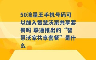 50流量王手机号码可以加入智慧沃家共享套餐吗 联通推出的“智慧沃家共享套餐”是什么 