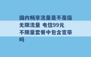 国内畅享流量是不是指无限流量 电信99元不限量套餐中包含宽带吗 