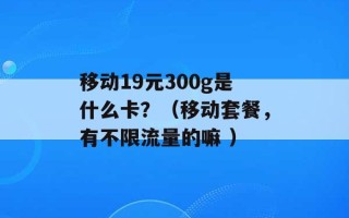 移动19元300g是什么卡？（移动套餐，有不限流量的嘛 ）