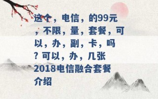 这个，电信，的99元，不限，量，套餐，可以，办，副，卡，吗 ? 可以，办，几张 2018电信融合套餐介绍 