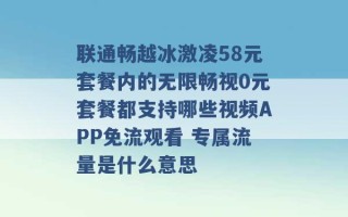 联通畅越冰激凌58元套餐内的无限畅视0元套餐都支持哪些视频APP免流观看 专属流量是什么意思 