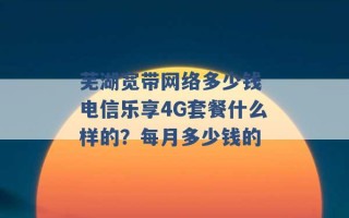 芜湖宽带网络多少钱 电信乐享4G套餐什么样的？每月多少钱的 