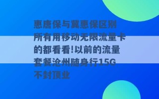 惠唐保与冀惠保区别 所有用移动无限流量卡的都看看!以前的流量套餐沧州随身行15G不封顶业 