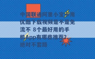 中国联通阿里小宝卡用优酷下载视频是不是免流不 8个最好用的手机App有哪些推荐？绝对不套路 