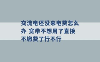 交流电还没来电费怎么办 宽带不想用了直接不缴费了行不行 