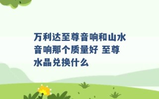 万利达至尊音响和山水音响那个质量好 至尊水晶兑换什么 