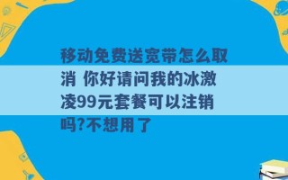 移动免费送宽带怎么取消 你好请问我的冰激凌99元套餐可以注销吗?不想用了 