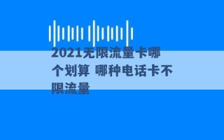 2021无限流量卡哪个划算 哪种电话卡不限流量 