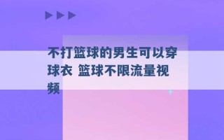 不打篮球的男生可以穿球衣 篮球不限流量视频 