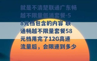 就是不清楚联通广东畅越不限量低消套餐-58元档包含的内容 联通畅越不限量套餐58元档用完了12G高速流量后，会限速到多少 