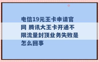 电信19元王卡申请官网 腾讯大王卡开通不限流量封顶业务失败是怎么回事 