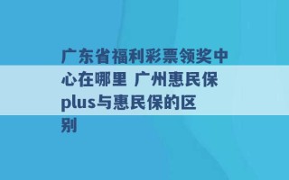 广东省福利彩票领奖中心在哪里 广州惠民保plus与惠民保的区别 