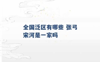 全国泛区有哪些 张弓宋河是一家吗 