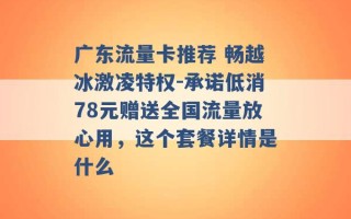 广东流量卡推荐 畅越冰激凌特权-承诺低消78元赠送全国流量放心用，这个套餐详情是什么 