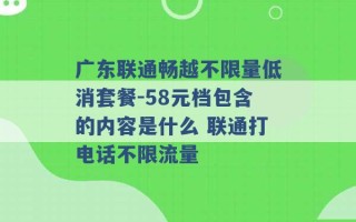 广东联通畅越不限量低消套餐-58元档包含的内容是什么 联通打电话不限流量 