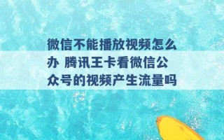 微信不能播放视频怎么办 腾讯王卡看微信公众号的视频产生流量吗 