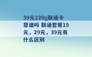 39元220g联通卡靠谱吗 联通套餐19元，29元，39元有什么区别 