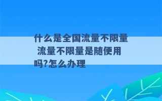 什么是全国流量不限量 流量不限量是随便用吗?怎么办理 