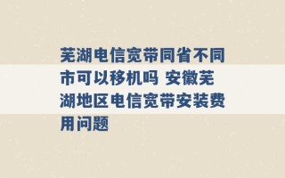 芜湖电信宽带同省不同市可以移机吗 安徽芜湖地区电信宽带安装费用问题 