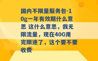 国内不限量服务包-10g一年有效期什么意思 这什么意思，我无限流量，现在40G用完限速了，这个要不要收费 