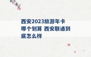 西安2023旅游年卡哪个划算 西安联通到底怎么样 