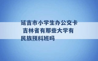 延吉市小学生办公交卡 吉林省有那些大学有民族预科班吗 