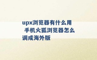 upx浏览器有什么用 手机火狐浏览器怎么调成海外版 