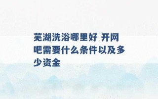 芜湖洗浴哪里好 开网吧需要什么条件以及多少资金 