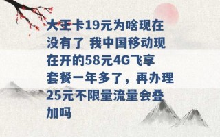 大王卡19元为啥现在没有了 我中国移动现在开的58元4G飞享套餐一年多了，再办理25元不限量流量会叠加吗 