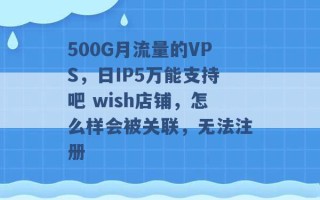 500G月流量的VPS，日IP5万能支持吧 wish店铺，怎么样会被关联，无法注册 