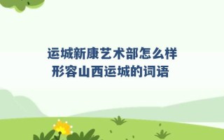 运城新康艺术部怎么样 形容山西运城的词语 