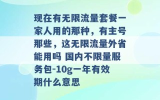 现在有无限流量套餐一家人用的那种，有主号那些，这无限流量外省能用吗 国内不限量服务包-10g一年有效期什么意思 