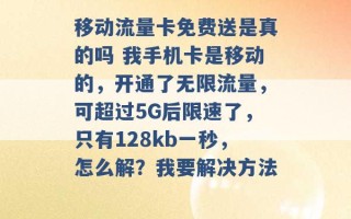 移动流量卡免费送是真的吗 我手机卡是移动的，开通了无限流量，可超过5G后限速了，只有128kb一秒，怎么解？我要解决方法 